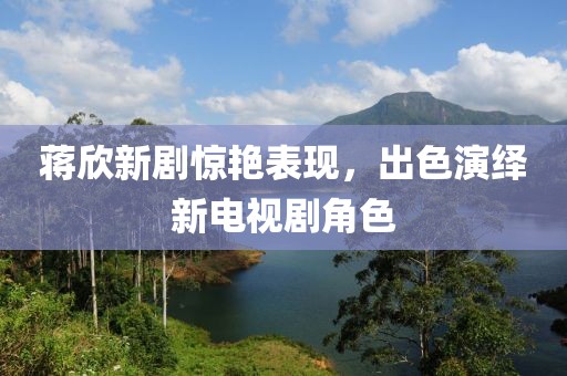 蒋欣新剧惊艳表现，出色演绎新电视剧角色
