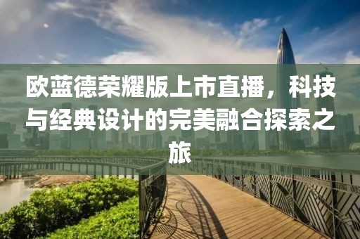 欧蓝德荣耀版上市直播，科技与经典设计的完美融合探索之旅