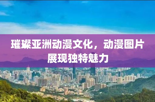 璀璨亚洲动漫文化，动漫图片展现独特魅力