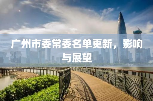 广州市委常委名单更新，影响与展望