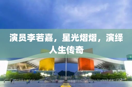 演员李若嘉，星光熠熠，演绎人生传奇