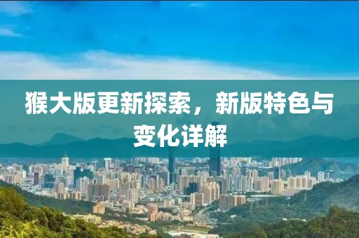 猴大版更新探索，新版特色与变化详解