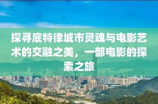 探寻底特律城市灵魂与电影艺术的交融之美，一部电影的探索之旅