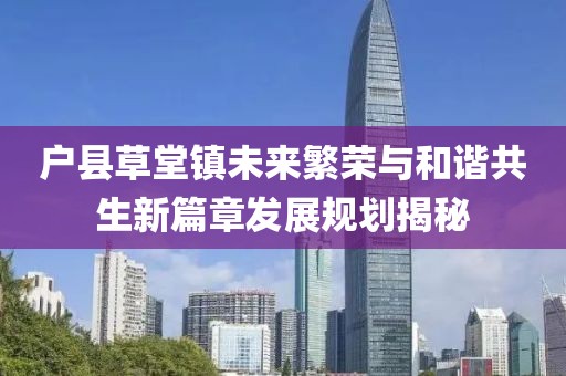 户县草堂镇未来繁荣与和谐共生新篇章发展规划揭秘