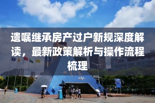 遗嘱继承房产过户新规深度解读，最新政策解析与操作流程梳理