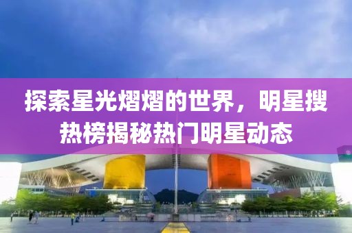探索星光熠熠的世界，明星搜热榜揭秘热门明星动态