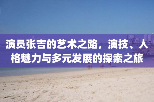 演员张吉的艺术之路，演技、人格魅力与多元发展的探索之旅