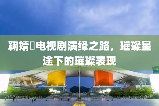 鞠婧祎电视剧演绎之路，璀璨星途下的璀璨表现