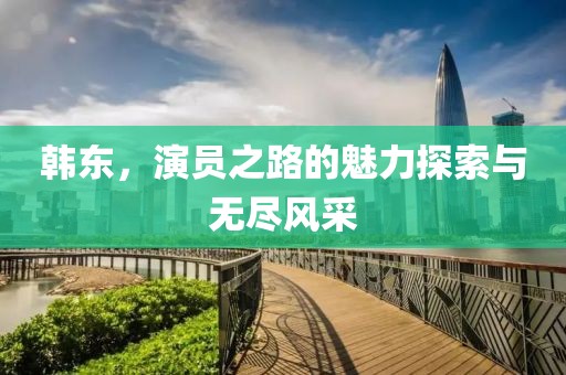 韩东，演员之路的魅力探索与无尽风采