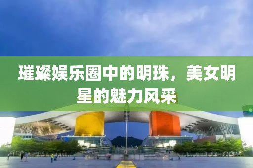 璀璨娱乐圈中的明珠，美女明星的魅力风采