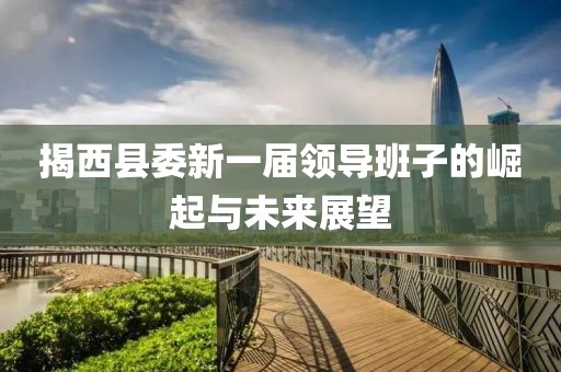 揭西县委新一届领导班子的崛起与未来展望