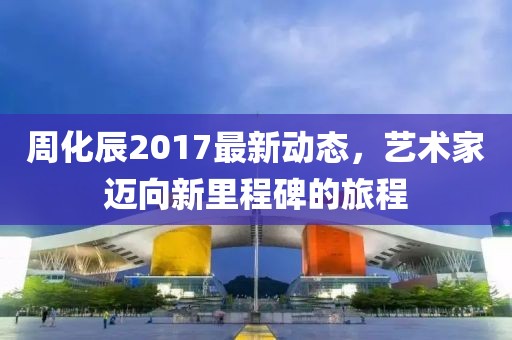 周化辰2017最新动态，艺术家迈向新里程碑的旅程