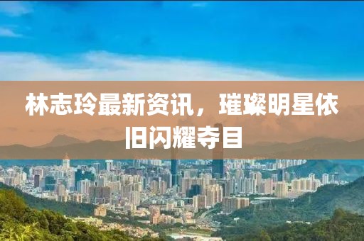 林志玲最新资讯，璀璨明星依旧闪耀夺目