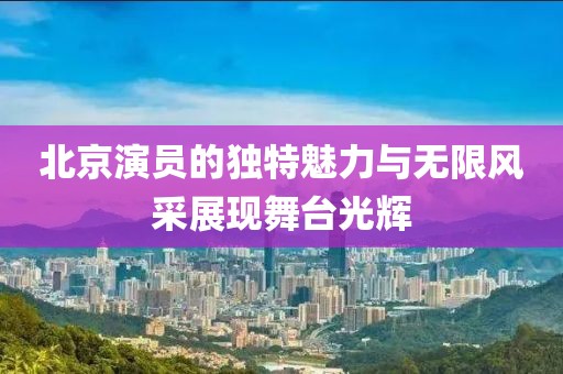 北京演员的独特魅力与无限风采展现舞台光辉