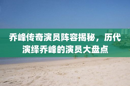 乔峰传奇演员阵容揭秘，历代演绎乔峰的演员大盘点
