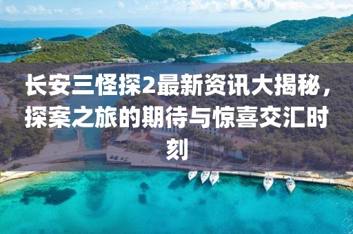 长安三怪探2最新资讯大揭秘，探案之旅的期待与惊喜交汇时刻