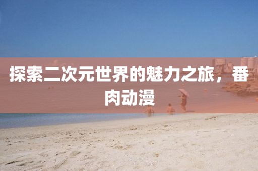 探索二次元世界的魅力之旅，番肉动漫