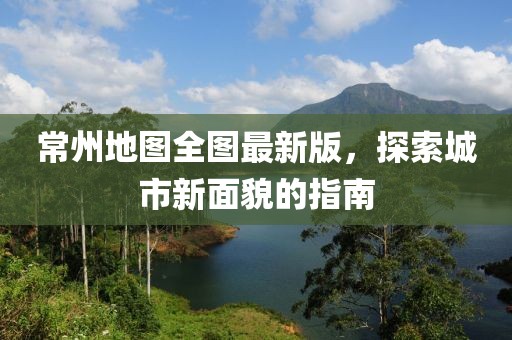 常州地图全图最新版，探索城市新面貌的指南