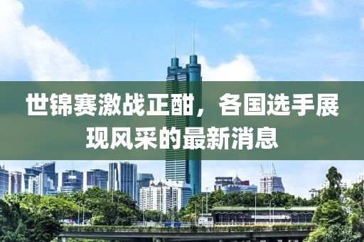 世锦赛激战正酣，各国选手展现风采的最新消息