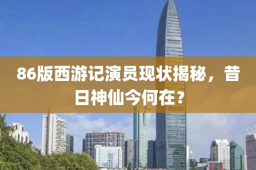 86版西游记演员现状揭秘，昔日神仙今何在？