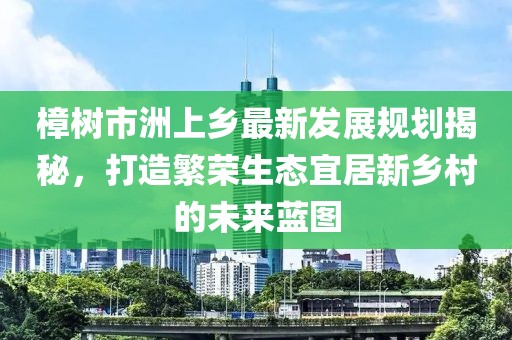 樟树市洲上乡最新发展规划揭秘，打造繁荣生态宜居新乡村的未来蓝图