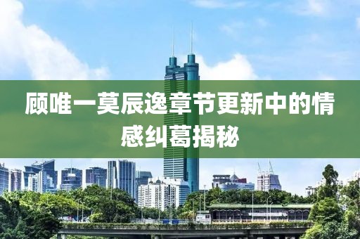 顾唯一莫辰逸章节更新中的情感纠葛揭秘