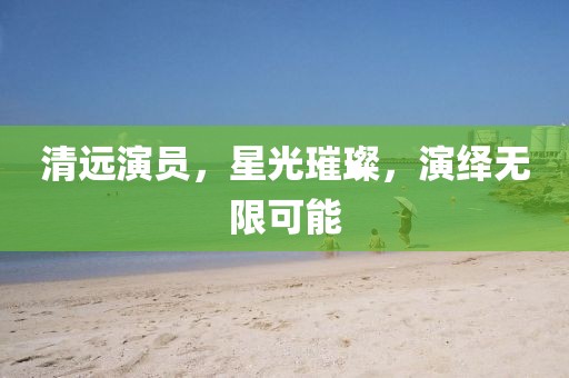 清远演员，星光璀璨，演绎无限可能