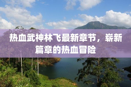 热血武神林飞最新章节，崭新篇章的热血冒险