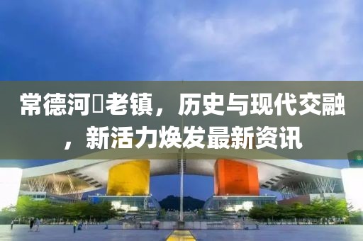 常德河洑老镇，历史与现代交融，新活力焕发最新资讯