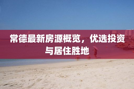 常德最新房源概览，优选投资与居住胜地