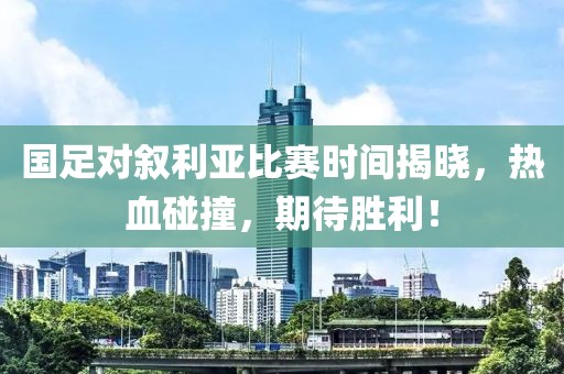 国足对叙利亚比赛时间揭晓，热血碰撞，期待胜利！