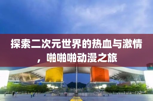 探索二次元世界的热血与激情，啪啪啪动漫之旅