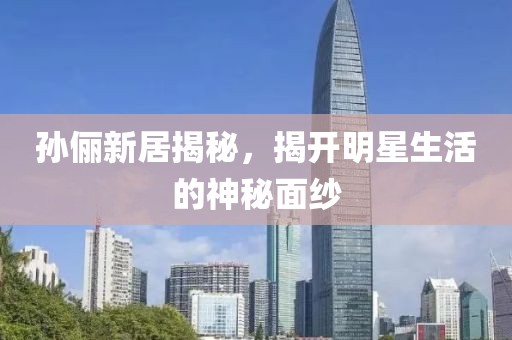 孙俪新居揭秘，揭开明星生活的神秘面纱