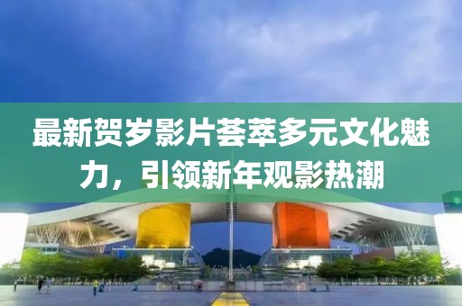 最新贺岁影片荟萃多元文化魅力，引领新年观影热潮