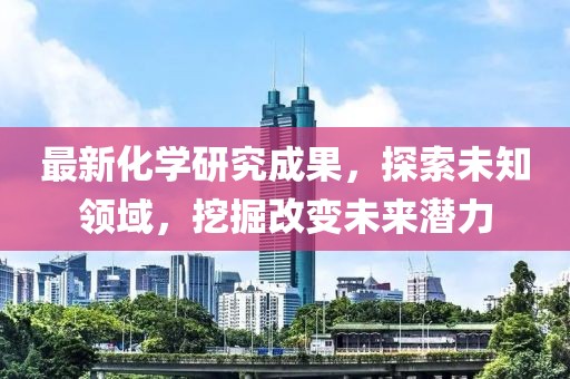 最新化学研究成果，探索未知领域，挖掘改变未来潜力