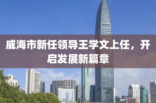 威海市新任领导王学文上任，开启发展新篇章