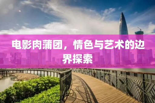 电影肉蒲团，情色与艺术的边界探索
