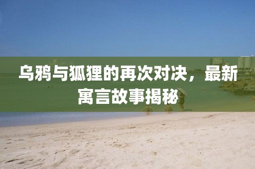 乌鸦与狐狸的再次对决，最新寓言故事揭秘