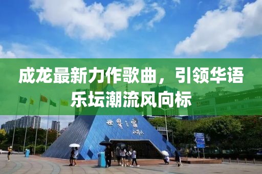 成龙最新力作歌曲，引领华语乐坛潮流风向标