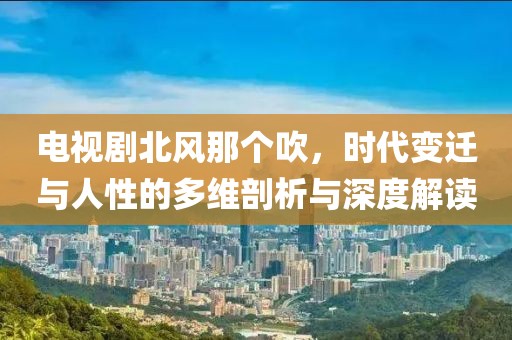 电视剧北风那个吹，时代变迁与人性的多维剖析与深度解读