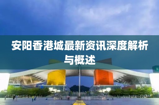 安阳香港城最新资讯深度解析与概述