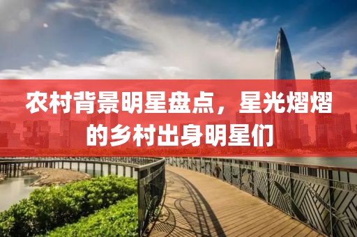 农村背景明星盘点，星光熠熠的乡村出身明星们
