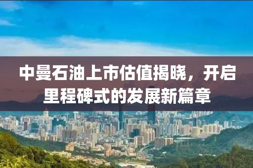 中曼石油上市估值揭晓，开启里程碑式的发展新篇章