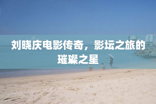 刘晓庆电影传奇，影坛之旅的璀璨之星