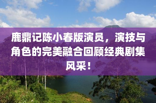 鹿鼎记陈小春版演员，演技与角色的完美融合回顾经典剧集风采！