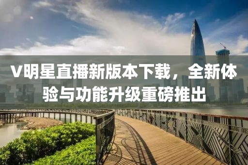 V明星直播新版本下载，全新体验与功能升级重磅推出
