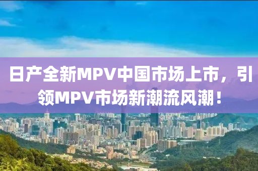 日产全新MPV中国市场上市，引领MPV市场新潮流风潮！