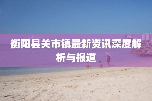 衡阳县关市镇最新资讯深度解析与报道