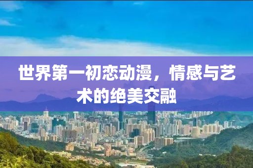 世界第一初恋动漫，情感与艺术的绝美交融