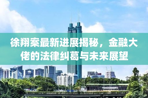 徐翔案最新进展揭秘，金融大佬的法律纠葛与未来展望
